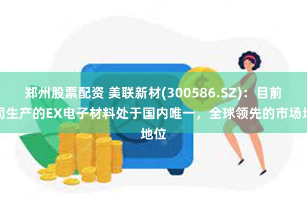 郑州股票配资 美联新材(300586.SZ)：目前我司生产的EX电子材料处于国内唯一，全球领先的市场地位