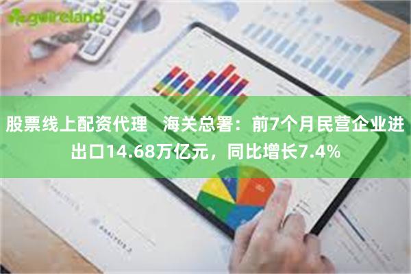 股票线上配资代理   海关总署：前7个月民营企业进出口14.68万亿元，同比增长7.4%