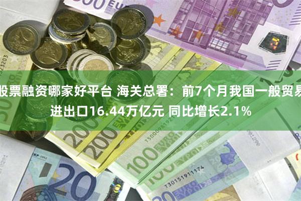 股票融资哪家好平台 海关总署：前7个月我国一般贸易进出口16.44万亿元 同比增长2.1%