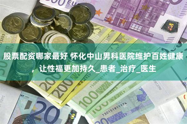 股票配资哪家最好 怀化中山男科医院维护百姓健康，让性福更加持久_患者_治疗_医生