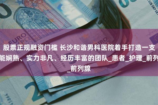 股票正规融资门槛 长沙和谐男科医院着手打造一支技能娴熟、实力非凡、经历丰富的团队_患者_护理_前列腺