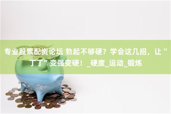 专业股票配资论坛 勃起不够硬？学会这几招，让“丁丁”变强变硬！_硬度_运动_锻炼