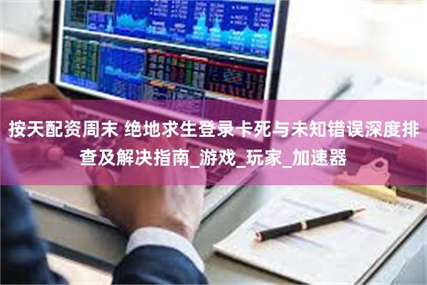 按天配资周末 绝地求生登录卡死与未知错误深度排查及解决指南_游戏_玩家_加速器