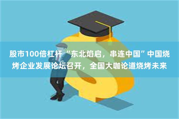 股市100倍杠杆 “东北焰启，串连中国”中国烧烤企业发展论坛召开，全国大咖论道烧烤未来