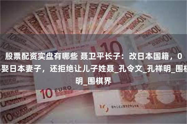股票配资实盘有哪些 聂卫平长子：改日本国籍，03年娶日本妻子，还拒绝让儿子姓聂_孔令文_孔祥明_围棋界