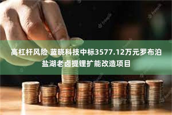 高杠杆风险 蓝晓科技中标3577.12万元罗布泊盐湖老卤提锂扩能改造项目