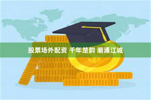股票场外配资 千年楚韵 潮涌江城