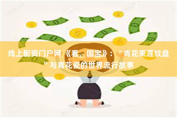 线上配资门户网 《看，国宝》：“青花束莲纹盘”与青花瓷的世界流行故事