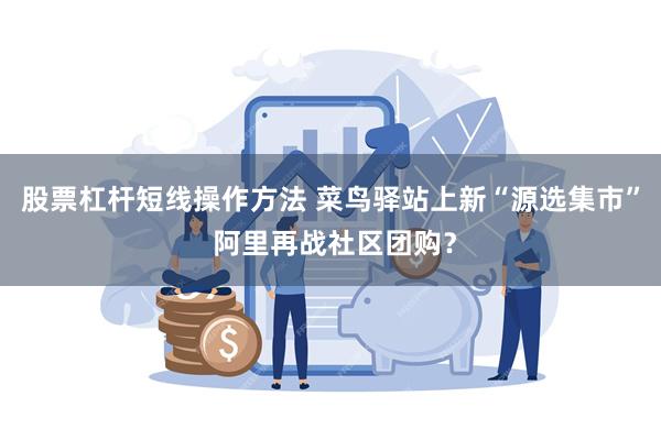 股票杠杆短线操作方法 菜鸟驿站上新“源选集市” 阿里再战社区团购？