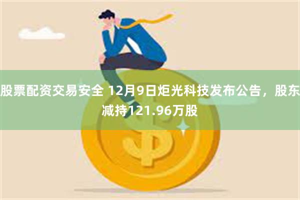 股票配资交易安全 12月9日炬光科技发布公告，股东减持121.96万股