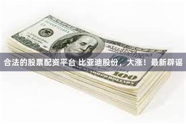合法的股票配资平台 比亚迪股份，大涨！最新辟谣