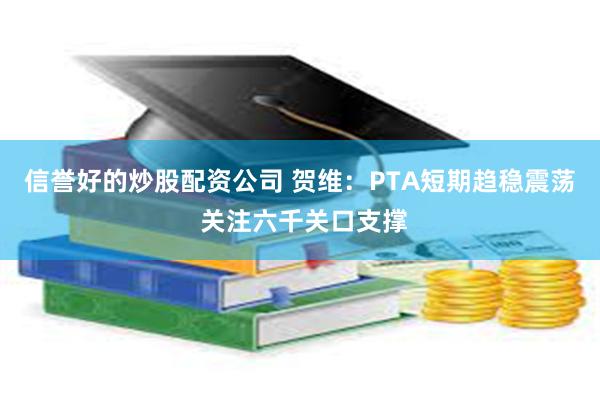 信誉好的炒股配资公司 贺维：PTA短期趋稳震荡 关注六千关口支撑