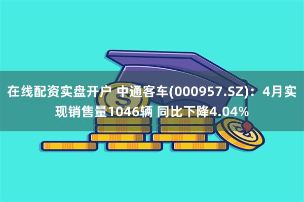 在线配资实盘开户 中通客车(000957.SZ):4月实现销售量1046辆 同比下降4.04%