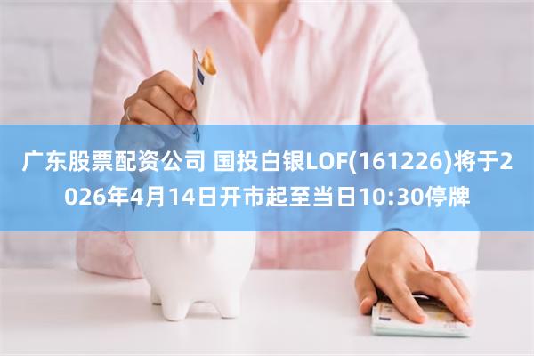 广东股票配资公司 国投白银LOF(161226)将于2026年4月14日开市起至当日10:30停牌