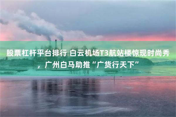 股票杠杆平台排行 白云机场T3航站楼惊现时尚秀，广州白马助推“广货行天下”