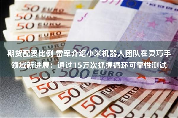 期货配资比例 雷军介绍小米机器人团队在灵巧手领域新进展：通过15万次抓握循环可靠性测试