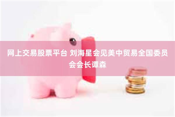 网上交易股票平台 刘海星会见美中贸易全国委员会会长谭森