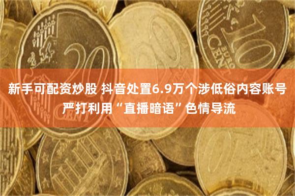 新手可配资炒股 抖音处置6.9万个涉低俗内容账号 严打利用“直播暗语”色情导流