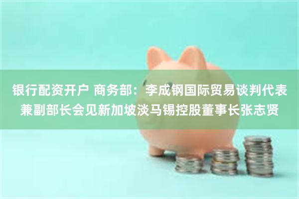 银行配资开户 商务部：李成钢国际贸易谈判代表兼副部长会见新加坡淡马锡控股董事长张志贤