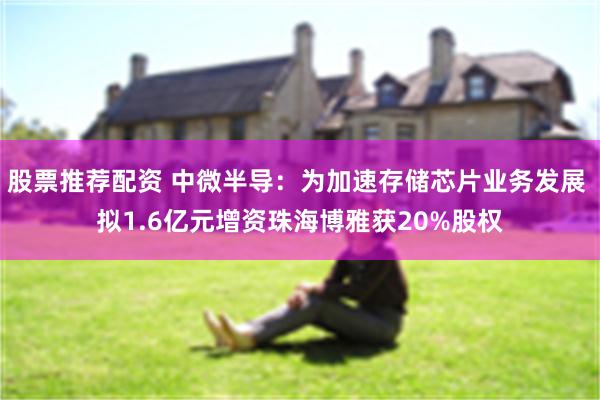 股票推荐配资 中微半导：为加速存储芯片业务发展 拟1.6亿元增资珠海博雅获20%股权