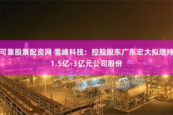可靠股票配资网 雪峰科技：控股股东广东宏大拟增持1.5亿-3亿元公司股份