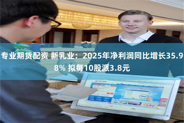 专业期货配资 新乳业：2025年净利润同比增长35.98% 拟每10股派3.8元