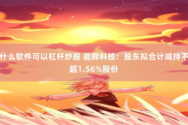 什么软件可以杠杆炒股 能辉科技：股东拟合计减持不超1.56%股份