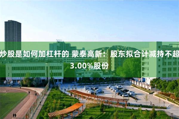 炒股是如何加杠杆的 蒙泰高新：股东拟合计减持不超3.00%股份