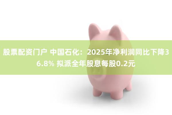 股票配资门户 中国石化：2025年净利润同比下降36.8% 拟派全年股息每股0.2元