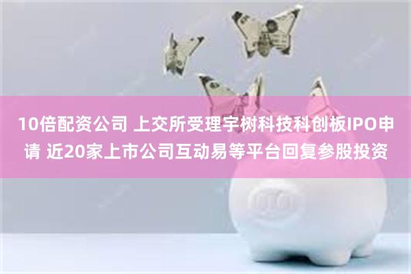 10倍配资公司 上交所受理宇树科技科创板IPO申请 近20家上市公司互动易等平台回复参股投资