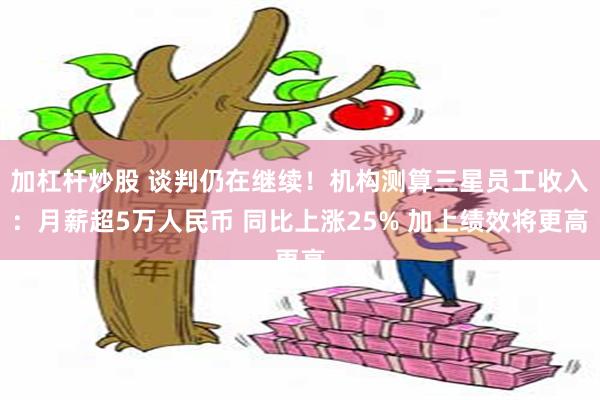 加杠杆炒股 谈判仍在继续！机构测算三星员工收入：月薪超5万人民币 同比上涨25% 加上绩效将更高
