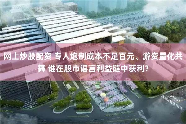 网上炒股配资 专人炮制成本不足百元、游资量化共舞 谁在股市谣言利益链中获利？