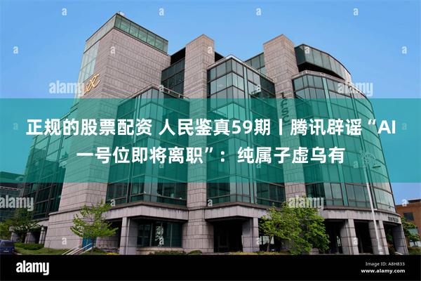 正规的股票配资 人民鉴真59期丨腾讯辟谣“AI一号位即将离职”：纯属子虚乌有