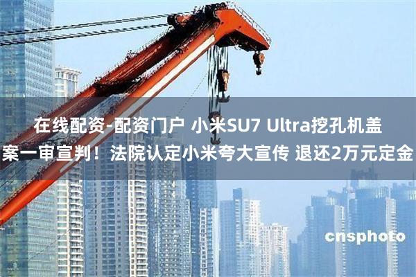 在线配资-配资门户 小米SU7 Ultra挖孔机盖案一审宣判！法院认定小米夸大宣传 退还2万元定金