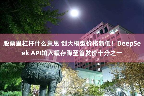 股票里杠杆什么意思 创大模型价格新低！DeepSeek API输入缓存降至首发价十分之一