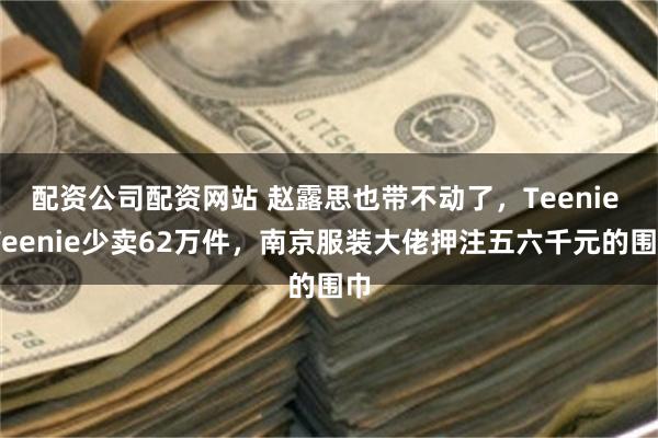 配资公司配资网站 赵露思也带不动了，Teenie Weenie少卖62万件，南京服装大佬押注五六千元的围巾