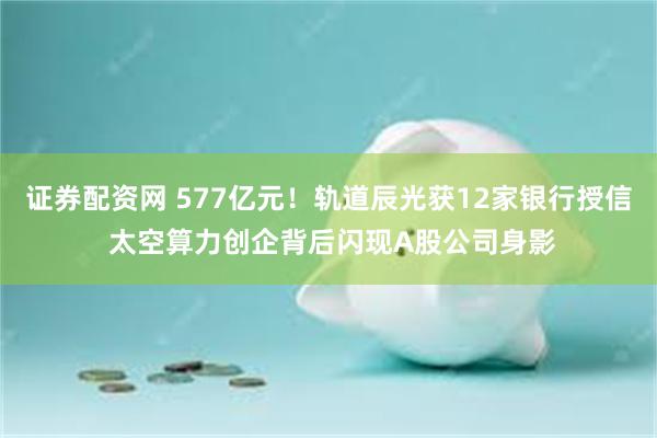 证券配资网 577亿元！轨道辰光获12家银行授信 太空算力创企背后闪现A股公司身影