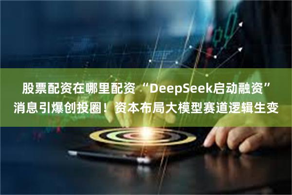 股票配资在哪里配资 “DeepSeek启动融资”消息引爆创投圈!资本布局大模型赛道逻辑生变