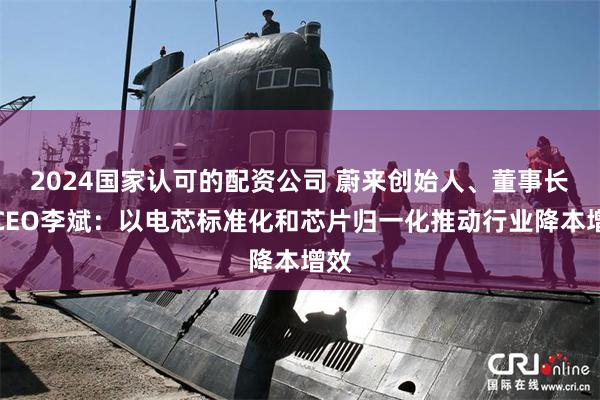 2024国家认可的配资公司 蔚来创始人、董事长、CEO李斌：以电芯标准化和芯片归一化推动行业降本增效
