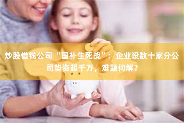 炒股借钱公司 “国补生死战”：企业设数十家分公司垫资超千万，难题何解？