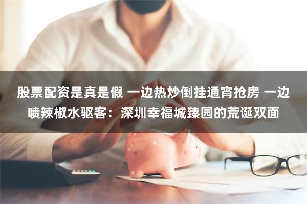 股票配资是真是假 一边热炒倒挂通宵抢房 一边喷辣椒水驱客：深圳幸福城臻园的荒诞双面