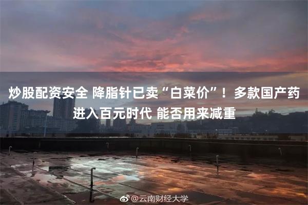 炒股配资安全 降脂针已卖“白菜价”！多款国产药进入百元时代 能否用来减重