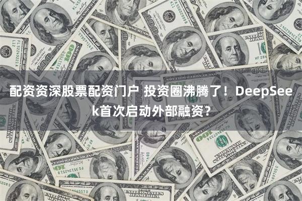 配资资深股票配资门户 投资圈沸腾了！DeepSeek首次启动外部融资？