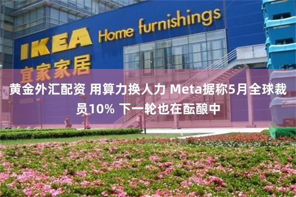 黄金外汇配资 用算力换人力 Meta据称5月全球裁员10% 下一轮也在酝酿中