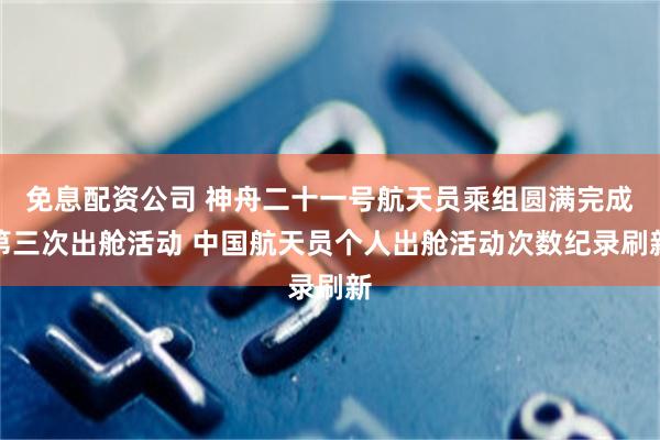 免息配资公司 神舟二十一号航天员乘组圆满完成第三次出舱活动 中国航天员个人出舱活动次数纪录刷新