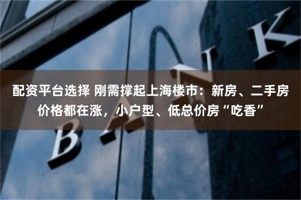配资平台选择 刚需撑起上海楼市：新房、二手房价格都在涨，小户型、低总价房“吃香”