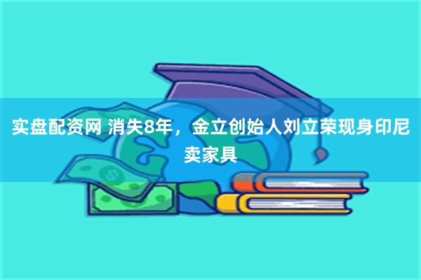 实盘配资网 消失8年，金立创始人刘立荣现身印尼卖家具