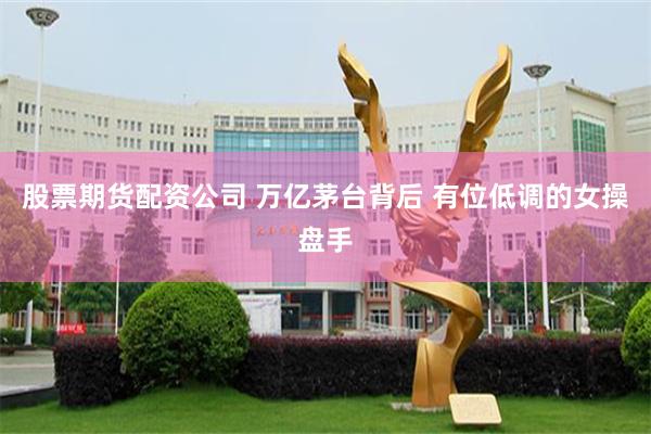 股票期货配资公司 万亿茅台背后 有位低调的女操盘手