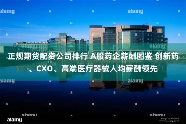 正规期货配资公司排行 A股药企薪酬图鉴 创新药、CXO、高端医疗器械人均薪酬领先