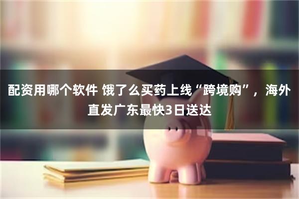 配资用哪个软件 饿了么买药上线“跨境购”，海外直发广东最快3日送达